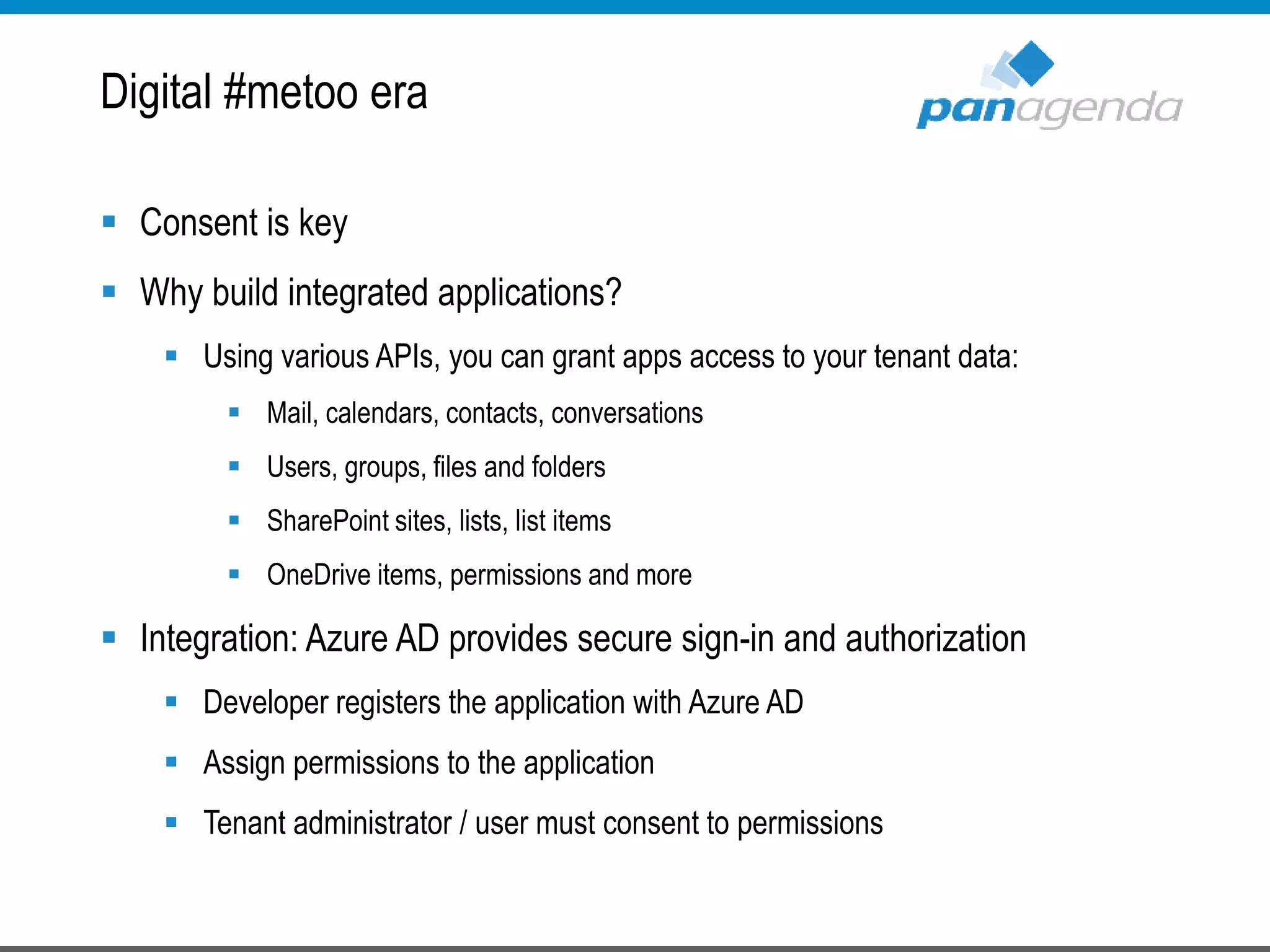  Consent is key
 Why build integrated applications?
 Using various APIs, you can grant apps access to your tenant data:
 Mail, calendars, contacts, conversations
 Users, groups, files and folders
 SharePoint sites, lists, list items
 OneDrive items, permissions and more
 Integration: Azure AD provides secure sign-in and authorization
 Developer registers the application with Azure AD
 Assign permissions to the application
 Tenant administrator / user must consent to permissions
Digital #metoo era
 