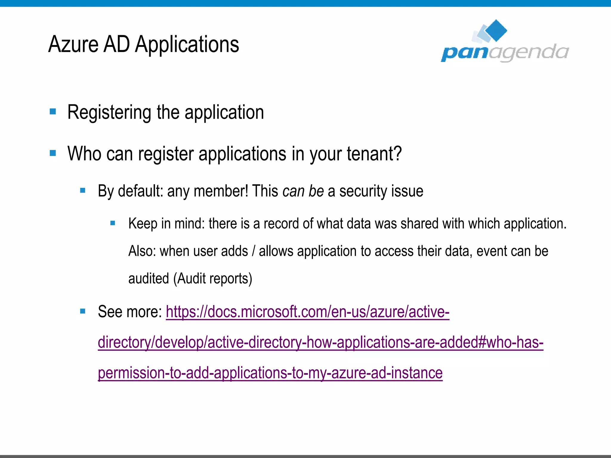  Registering the application
 Who can register applications in your tenant?
 By default: any member! This can be a security issue
 Keep in mind: there is a record of what data was shared with which application.
Also: when user adds / allows application to access their data, event can be
audited (Audit reports)
 See more: https://docs.microsoft.com/en-us/azure/active-
directory/develop/active-directory-how-applications-are-added#who-has-
permission-to-add-applications-to-my-azure-ad-instance
Azure AD Applications
 