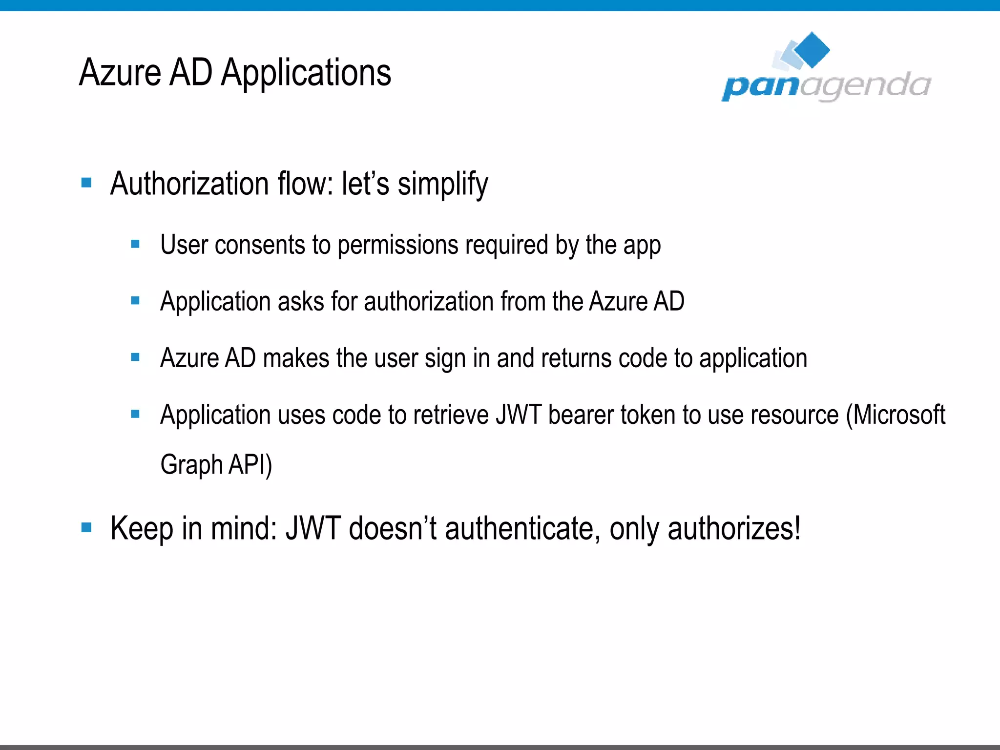  Authorization flow: let’s simplify
 User consents to permissions required by the app
 Application asks for authorization from the Azure AD
 Azure AD makes the user sign in and returns code to application
 Application uses code to retrieve JWT bearer token to use resource (Microsoft
Graph API)
 Keep in mind: JWT doesn’t authenticate, only authorizes!
Azure AD Applications
 