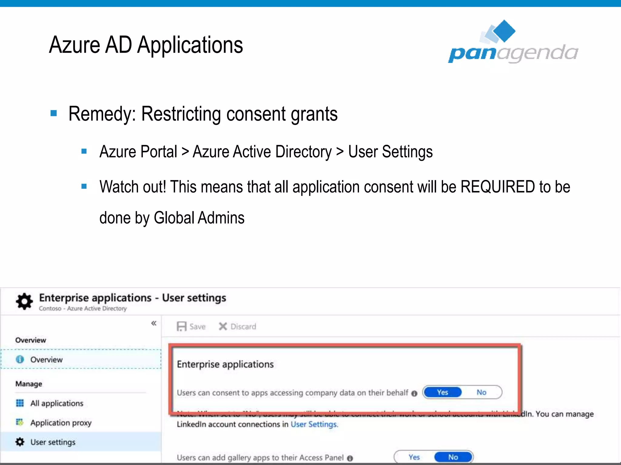  Remedy: Restricting consent grants
 Azure Portal > Azure Active Directory > User Settings
 Watch out! This means that all application consent will be REQUIRED to be
done by Global Admins
Azure AD Applications
 