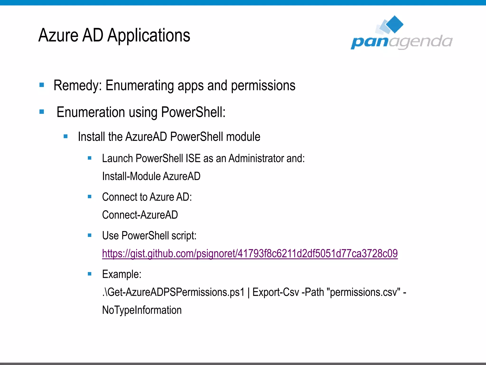  Remedy: Enumerating apps and permissions
 Enumeration using PowerShell:
 Install the AzureAD PowerShell module
 Launch PowerShell ISE as an Administrator and:
Install-Module AzureAD
 Connect to Azure AD:
Connect-AzureAD
 Use PowerShell script:
https://gist.github.com/psignoret/41793f8c6211d2df5051d77ca3728c09
 Example:
.Get-AzureADPSPermissions.ps1 | Export-Csv -Path "permissions.csv" -
NoTypeInformation
Azure AD Applications
 