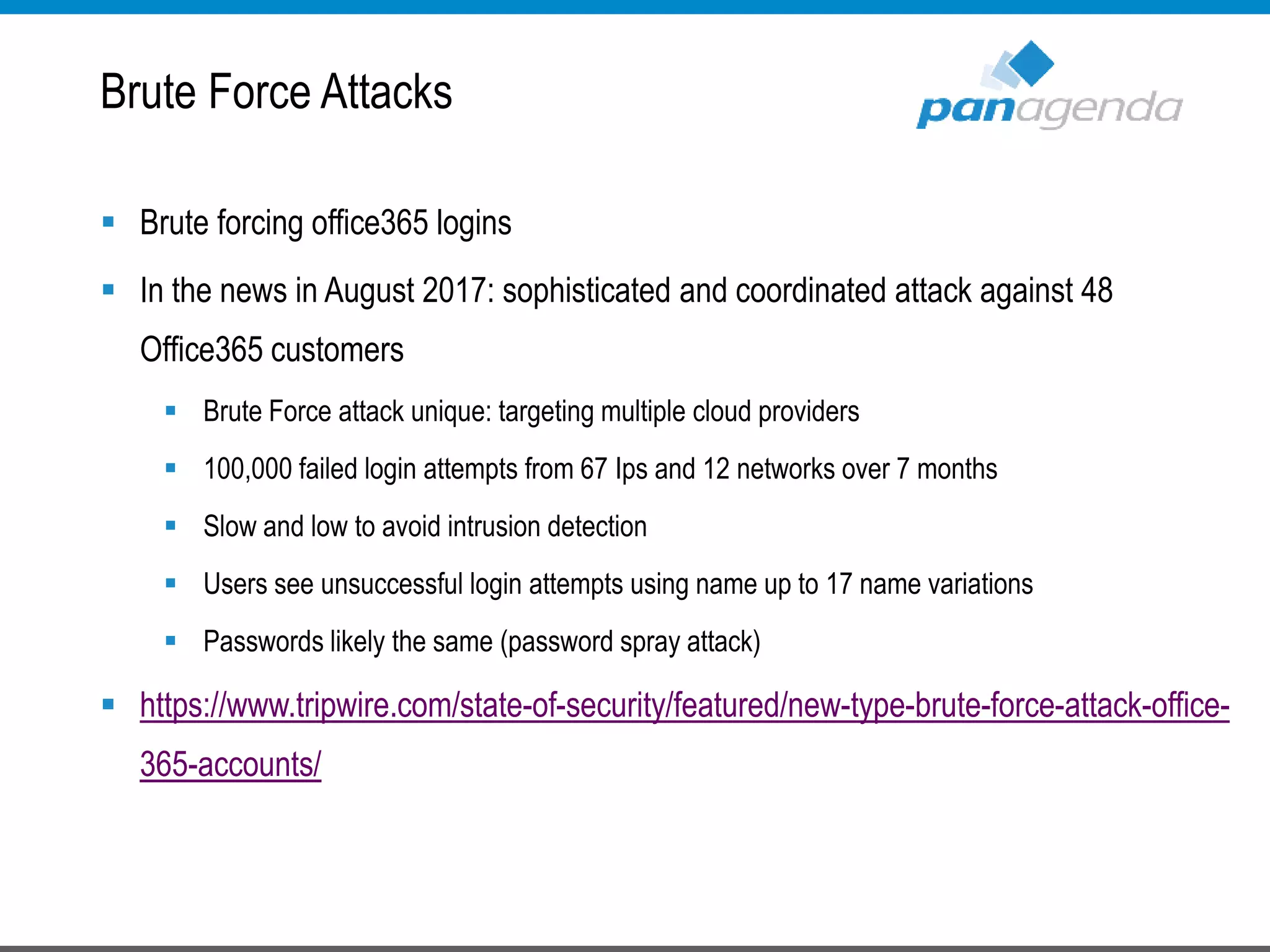  Brute forcing office365 logins
 In the news in August 2017: sophisticated and coordinated attack against 48
Office365 customers
 Brute Force attack unique: targeting multiple cloud providers
 100,000 failed login attempts from 67 Ips and 12 networks over 7 months
 Slow and low to avoid intrusion detection
 Users see unsuccessful login attempts using name up to 17 name variations
 Passwords likely the same (password spray attack)
 https://www.tripwire.com/state-of-security/featured/new-type-brute-force-attack-office-
365-accounts/
Brute Force Attacks
 