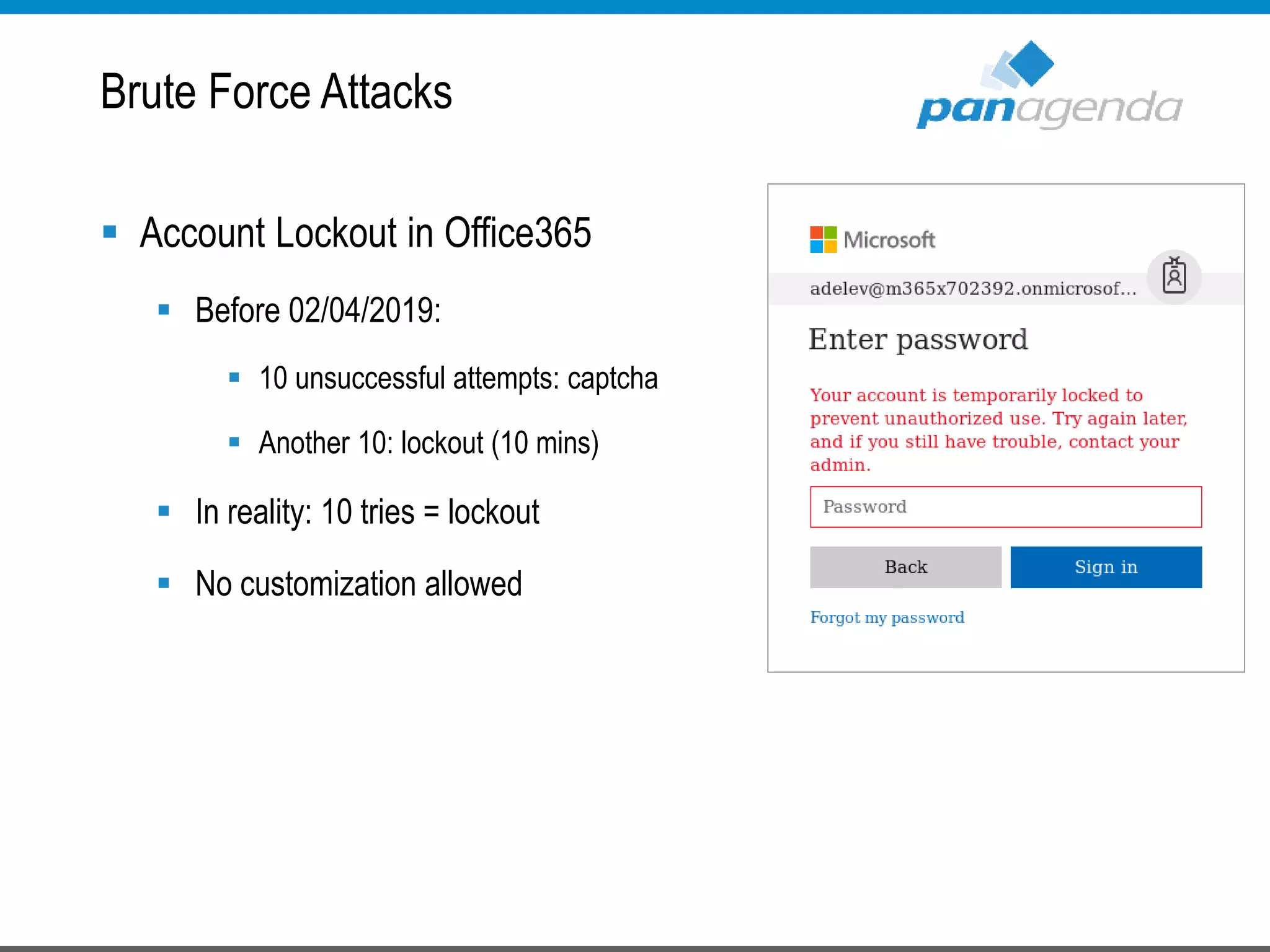  Account Lockout in Office365
 Before 02/04/2019:
 10 unsuccessful attempts: captcha
 Another 10: lockout (10 mins)
 In reality: 10 tries = lockout
 No customization allowed
Brute Force Attacks
 