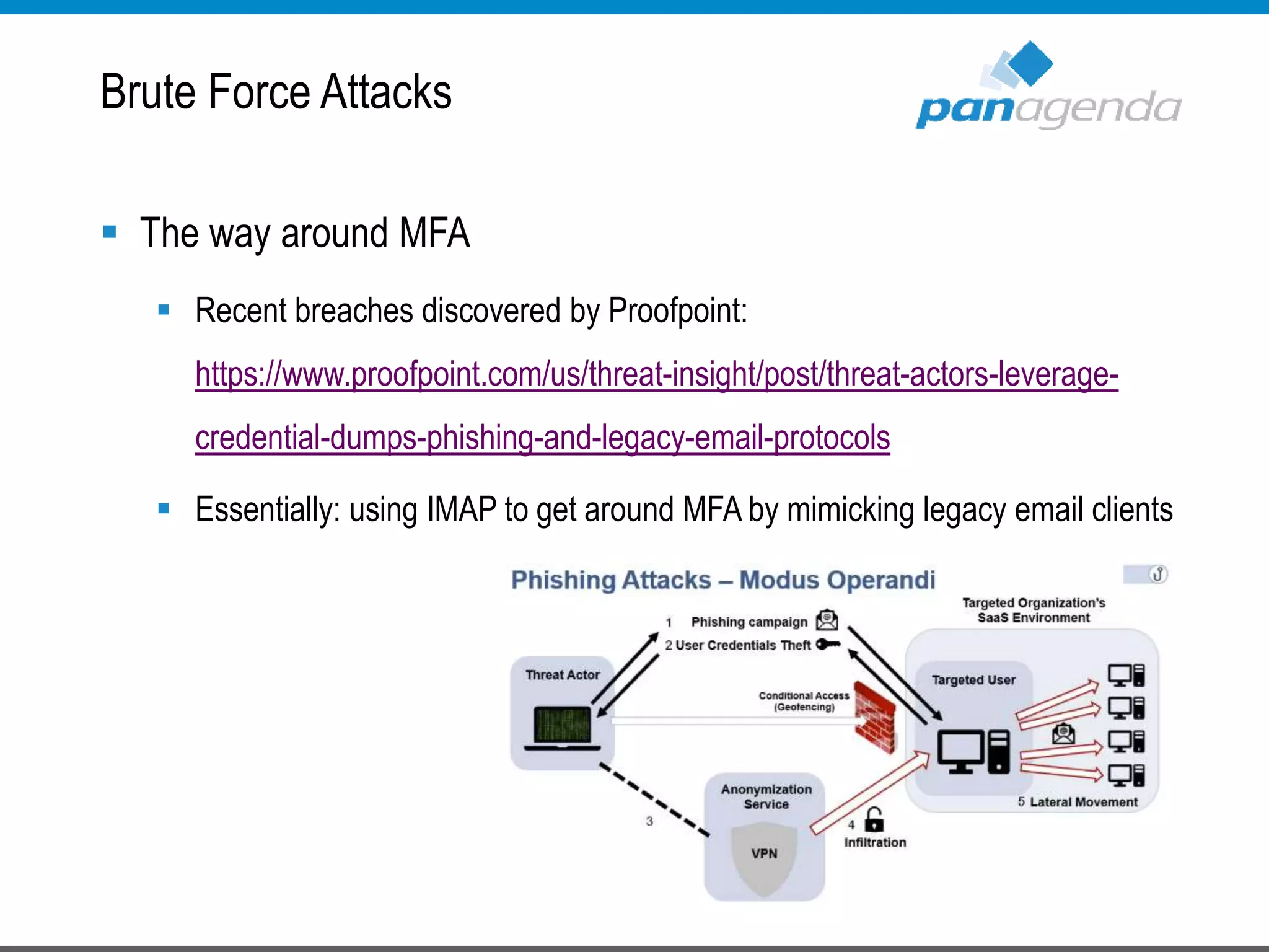  The way around MFA
 Recent breaches discovered by Proofpoint:
https://www.proofpoint.com/us/threat-insight/post/threat-actors-leverage-
credential-dumps-phishing-and-legacy-email-protocols
 Essentially: using IMAP to get around MFA by mimicking legacy email clients
Brute Force Attacks
 