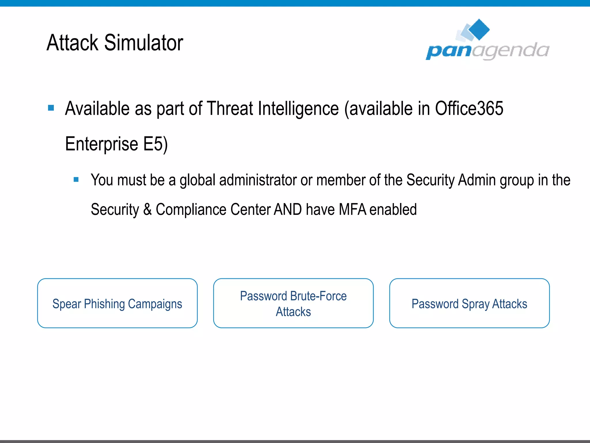  Available as part of Threat Intelligence (available in Office365
Enterprise E5)
 You must be a global administrator or member of the Security Admin group in the
Security & Compliance Center AND have MFA enabled
Attack Simulator
Spear Phishing Campaigns
Password Brute-Force
Attacks
Password Spray Attacks
 