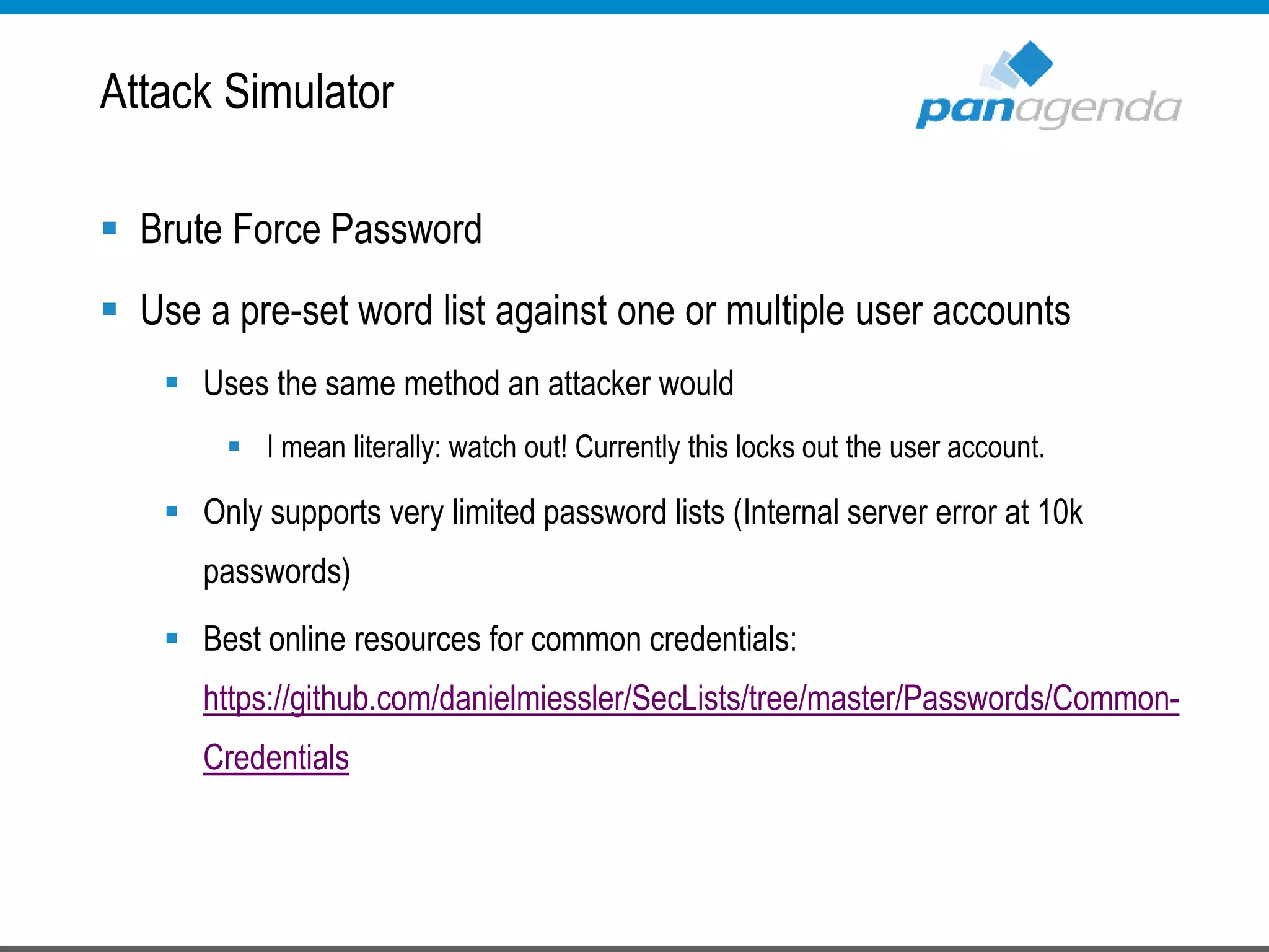  Brute Force Password
 Use a pre-set word list against one or multiple user accounts
 Uses the same method an attacker would
 I mean literally: watch out! Currently this locks out the user account.
 Only supports very limited password lists (Internal server error at 10k
passwords)
 Best online resources for common credentials:
https://github.com/danielmiessler/SecLists/tree/master/Passwords/Common-
Credentials
Attack Simulator
 