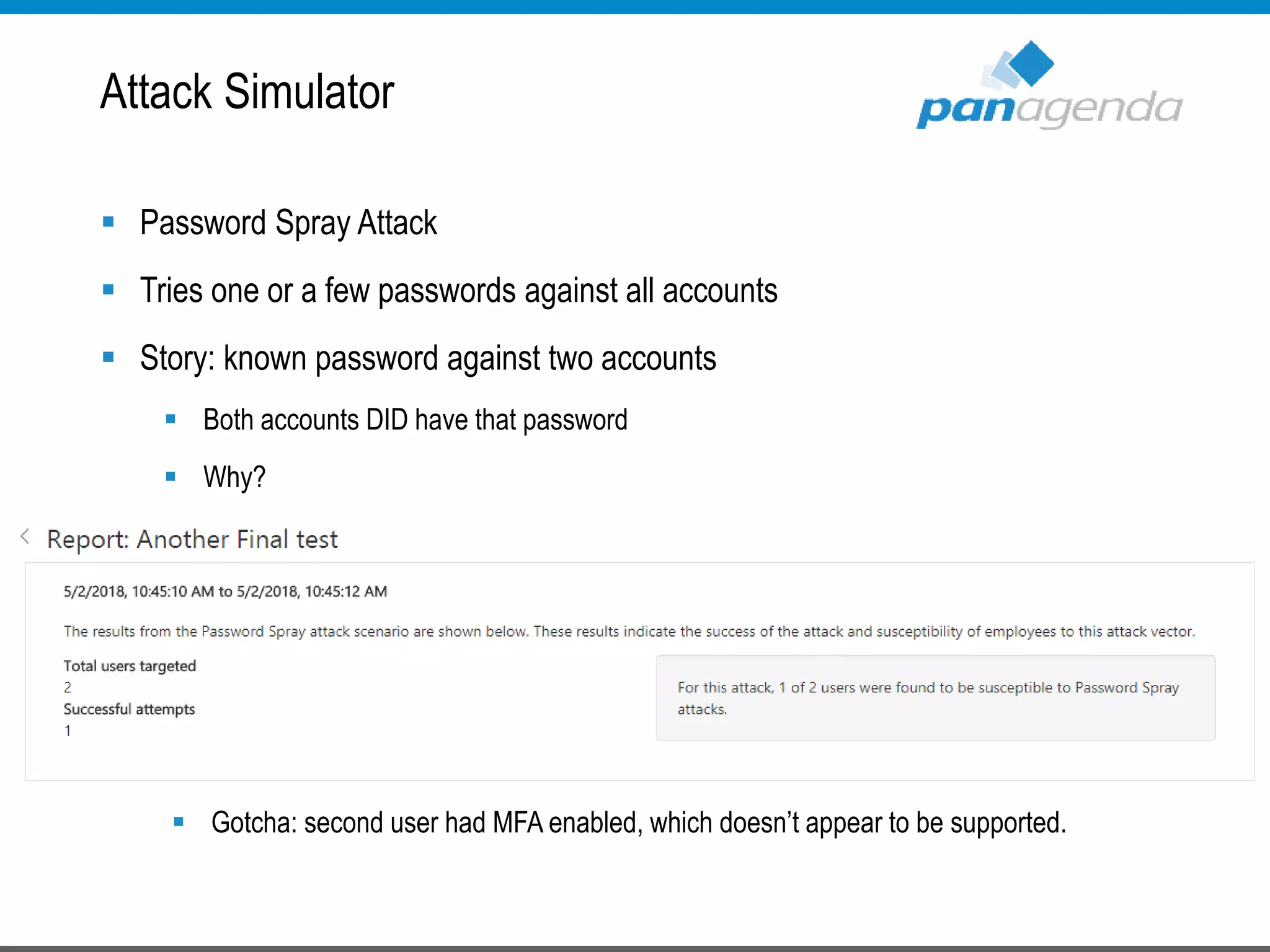  Password Spray Attack
 Tries one or a few passwords against all accounts
 Story: known password against two accounts
 Both accounts DID have that password
 Why?
 Why?
 Gotcha: second user had MFA enabled, which doesn’t appear to be supported.
Attack Simulator
 