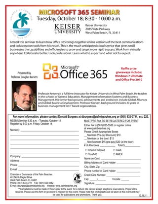 MICROSOFT 365 SEMINAR
                            Tuesday, October 18; 8:30 - 10:00 a.m.
                                               KEISER                            Keiser University
                                                                                 2085 Vista Parkway
                                               UNIVERSITY                        West Palm Beach, FL 33411


Attend this seminar to learn how Office 365 brings together online versions of the best communications
and collaboration tools from Microsoft. This is the much anticipated cloud service that gives small
businesses the capabilities and efficiencies to grow and target more rapid success. Work from virtually
anywhere. Collaborate better. Look professional. Learn what to expect and what not to expect.



                                                                                                                     Raffle prize
      Presented by                                                                                               giveaways include:
Professor Douglas Keevers                                                                                        Windows 7 Ultimate
                                                                                                                 and Office Pro 2010



                              Professor Keevers is a full time instructor for Keiser University in West Palm Beach. He teaches
                              in the schools of General Education, Management Information Systems and Business
                              Management. His former background, achievements and endeavors include Global Alliances
                              and Global Business Development. Professor Keevers background includes 20 years in
                              business management for IT based organizations.


  For more information, please contact Donald Burgess at dburgess@palmbeaches.org or (561) 833-3711, ext. 223.
MS365 Seminar 8:30 a.m. - Tuesday, October 18                                  MUST PRE-PAY TO BE REGISTERED FOR EVENT
Register by 5:00 p.m. Friday, October 14
                                                                               Either fax to (561) 833-5582 or register online
                                                                               at www.palmbeaches.org
Name(s): _____________________________________________
                                                                               Please Check Appropriate Boxes
_____________________________________________________                          __ Member (Pre-pay Discount) $10			
_____________________________________________________                          __ Member (at the door) $15	
_____________________________________________________                          __ Non-Member $15 (pre-pay) $20 (at the door)
                                                                               # of Attendees ____________ Total $____________
_____________________________________________________
_____________________________________________________
                                                                                □ Check Enclosed	             □ Cash
                                                                                □ Visa/MC		                   □ AMEX
Company: _____________________________________________
                                                                               Name on Card: _______________________________
Address: ______________________________________________
                                                                               Billing Address of Card Holder: __________________
Phone: _______________________________________________
                                                                               City, State, Zip: _______________________________
E-mail: _______________________________________________
                                                                               Phone number of Card Holder: __________________
Chamber of Commerce of the Palm Beaches                                        Credit Card Number: __________________________
401 North Flagler Drive
West Palm Beach, FL 33401                                                      Exp: ______/______	        V-Code: ______
Phone: (561) 833-3711 Fax: (561) 833-5582                                      Signature: __________________________________
E-mail: dburgess@palmbeaches.org Website: www.palmbeaches.org
         **Cancellations must be made 72 hours prior to the event for a refund. We cannot accept telephone reservations. Proper attire
     required. Please use this form or go online to register for this event. Please note that photographs will be taken at this event and may
                                              be used for publications and promotions. Thank you.                                           10.18.11
 