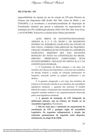 MS 37760 MC / DF
impossibilidade de rejeição do ato de criação de CPI pelo Plenário da
Câmara dos Deputados (MS 26.441, Rel. Min. Celso de Mello, j. em
25.04.2007); e já reconheceu a inconstitucionalidade de disposição de
Constituição estadual que previa a submissão do requerimento de
instalação de CPI à deliberação plenária (ADI 3.619, Rel. Min. Eros Grau,
j. em 01.08.2006). Transcrevo a ementa desse último precedente:
AÇÃO DIRETA DE INCONSTITUCIONALIDADE.
ARTIGOS 34, § 1º, E 170, INCISO I, DO REGIMENTO
INTERNO DA ASSEMBLÉIA LEGISLATIVA DO ESTADO DE
SÃO PAULO. COMISÃO PARLAMENTAR DE INQUÉRITO.
CRIAÇÃO. DELIBERAÇÃO DO PLÉNARIO DA ASSEMBLÉIA
LEGISLATIVA. REQUISITO QUE NÃO ENCONTRA
RESPALDO NO TEXTO DA CONSTITUIÇÃO DO BRASIL.
SIMETRIA. OBSERVÂNCIA COMPULSÓRIA PELOS
ESTADOS-MEMBROS. VIOLAÇÃO DO ARTIGO 58, § 3º, DA
CONSTITUIÇÃO DO BRASIL.
1. A Constituição do Brasil assegura a um terço dos
membros da Câmara dos Deputados e a um terço dos membros
do Senado Federal a criação da comissão parlamentar de
inquérito, deixando porém ao próprio parlamento o seu
destino.
2. A garantia assegurada a um terço dos membros da
Câmara ou do Senado estende-se aos membros das assembléias
legislativas estaduais --- garantia das minorias. O modelo
federal de criação e instauração das comissões parlamentares de
inquérito constitui matéria a ser compulsoriamente observada
pelas casas legislativas estaduais.
3. A garantia da instalação da CPI independe de
deliberação plenária, seja da Câmara, do Senado ou da
Assembléia Legislativa. Precedentes.
4. Não há razão para a submissão do requerimento de
constituição de CPI a qualquer órgão da Assembléia
Legislativa. Os requisitos indispensáveis à criação das
comissões parlamentares de inquérito estão dispostos,
estritamente, no artigo 58 da CB/88.
10
Supremo Tribunal Federal
Documento assinado digitalmente conforme MP n° 2.200-2/2001 de 24/08/2001. O documento pode ser acessado pelo endereço
http://www.stf.jus.br/portal/autenticacao/autenticarDocumento.asp sob o código 5DC4-FA7D-FE2F-63EC e senha D573-D3DE-BBF3-9E72
 