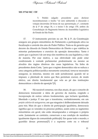MS 37760 MC / DF
5. Pedido julgado procedente para declarar
inconstitucionais o trecho “só será submetido à discussão e
votação decorridas 24 horas de sua apresentação, e”, constante
do § 1º do artigo 34, e o inciso I do artigo 170, ambos da
Consolidação do Regimento Interno da Assembléia Legislativa
do Estado de São Paulo.
17. O instrumento previsto no art. 58, § 3º, da Constituição
assegura aos grupos minoritários do Parlamento a participação ativa na
fiscalização e controle dos atos do Poder Público. Trata-se de garantia que
decorre da cláusula do Estado Democrático de Direito e que viabiliza às
minorias parlamentares o exercício da oposição democrática. Tanto é
assim que o quórum é de um terço dos membros da casa legislativa, e não
de maioria. Por esse motivo, a sua efetividade não pode estar
condicionada à vontade parlamentar predominante ou mesmo ao
alvedrio dos órgãos diretivos das casas legislativas. Na linha de
precedentes desta Corte, “para que o regime democrático não se reduza a
uma categoria político-jurídica meramente conceitual, torna-se necessário
assegurar, às minorias, mesmo em sede jurisdicional, quando tal se
impuser, a plenitude de meios que lhes permitam exercer, de modo
efetivo, um direito fundamental que vela ao pé das instituições
democráticas: o direito de oposição”[5].
18. Há razoável consenso, nos dias atuais, de que o conceito de
democracia transcende a ideia de governo da maioria, exigindo a
incorporação de outros valores fundamentais, que incluem igualdade,
liberdade e justiça. É isso que a transforma, verdadeiramente, em um
projeto coletivo de autogoverno, em que ninguém é deliberadamente deixado
para trás. Mais do que o direito de participação igualitária, democracia
significa que os vencidos no processo político, assim como os segmentos
minoritários em geral, não estão desamparados e entregues à própria
sorte. Justamente ao contrário, conservam a sua condição de membros
igualmente dignos da comunidade política[6]. Em quase todo o mundo, o
guardião dessas promessas[7] é a suprema corte ou o tribunal
11
Supremo Tribunal Federal
Documento assinado digitalmente conforme MP n° 2.200-2/2001 de 24/08/2001. O documento pode ser acessado pelo endereço
http://www.stf.jus.br/portal/autenticacao/autenticarDocumento.asp sob o código 5DC4-FA7D-FE2F-63EC e senha D573-D3DE-BBF3-9E72
 