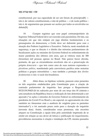 MS 37760 MC / DF
constitucional, por sua capacidade de ser um fórum de princípios[8] —
isto é, de valores constitucionais, e não de política — e de razão pública –
isto é, de argumentos que possam ser aceitos por todos os envolvidos no
debate[9].
19. Cumpre registrar que esse papel contramajoritário do
Supremo Tribunal Federal deve ser exercido com parcimônia. De fato, nas
situações em que não estejam em jogo direitos fundamentais e os
pressupostos da democracia, a Corte deve ser deferente para com a
atuação dos Poderes Legislativo e Executivo. Todavia, neste mandado de
segurança, o que se discute é o direito das minorias parlamentares de
fiscalizarem ações ou omissões do Governo Federal no enfrentamento da
maior pandemia dos últimos cem anos, que já vitimou mais de 300
(trezentas) mil pessoas apenas no Brasil. Não parece haver dúvida,
portanto, de que as circunstâncias envolvem não só a preservação da
própria democracia – que tem como uma de suas maiores expressões o
pluralismo político, manifestado pela convivência pacífica entre maiorias
políticas e grupos minoritários –, mas também a proteção dos direitos
fundamentais à vida e à saúde dos brasileiros.
20. Além disso, na hipótese vertente, parecem estar presentes
os três requisitos estabelecidos pela Constituição para a criação de
comissão parlamentar de inquérito. Isso porque o Requerimento
SF/21139.59425-24 foi subscrito por mais de um terço dos 81 (oitenta e
um) senadores da República; houve a indicação de fato determinado a ser
apurado (“as ações e omissões do Governo Federal no enfrentamento da
pandemia da Covid-19 no Brasil e, em especial, no agravamento da crise
sanitária no Amazonas com a ausência de oxigênio para os pacientes
internados”); e foi assinado prazo certo para a duração do inquérito
(noventa dias). Assim, consideradas essas premissas, não encontra
amparo na Constituição a opção feita pela autoridade impetrada de se
omitir em relação ao seu dever de leitura e publicação do requerimento,
providências necessárias à criação e instalação da CPI, mesmo passados
12
Supremo Tribunal Federal
Documento assinado digitalmente conforme MP n° 2.200-2/2001 de 24/08/2001. O documento pode ser acessado pelo endereço
http://www.stf.jus.br/portal/autenticacao/autenticarDocumento.asp sob o código 5DC4-FA7D-FE2F-63EC e senha D573-D3DE-BBF3-9E72
 