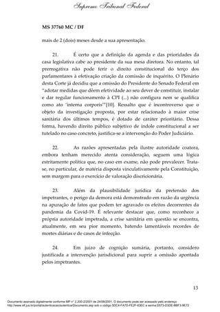 MS 37760 MC / DF
mais de 2 (dois) meses desde a sua apresentação.
21. É certo que a definição da agenda e das prioridades da
casa legislativa cabe ao presidente da sua mesa diretora. No entanto, tal
prerrogativa não pode ferir o direito constitucional do terço dos
parlamentares à efetivação criação da comissão de inquérito. O Plenário
desta Corte já decidiu que a omissão do Presidente do Senado Federal em
“adotar medidas que dêem efetividade ao seu dever de constituir, instalar
e dar regular funcionamento à CPI (...) não configura nem se qualifica
como ato ‘interna corporis’”[10]. Ressalto que é incontroverso que o
objeto da investigação proposta, por estar relacionado à maior crise
sanitária dos últimos tempos, é dotado de caráter prioritário. Dessa
forma, havendo direito público subjetivo de índole constitucional a ser
tutelado no caso concreto, justifica-se a intervenção do Poder Judiciário.
22. As razões apresentadas pela ilustre autoridade coatora,
embora tenham merecido atenta consideração, seguem uma lógica
estritamente política que, no caso em exame, não pode prevalecer. Trata-
se, no particular, de matéria disposta vinculativamente pela Constituição,
sem margem para o exercício de valoração discricionária.
23. Além da plausibilidade jurídica da pretensão dos
impetrantes, o perigo da demora está demonstrado em razão da urgência
na apuração de fatos que podem ter agravado os efeitos decorrentes da
pandemia da Covid-19. É relevante destacar que, como reconhece a
própria autoridade impetrada, a crise sanitária em questão se encontra,
atualmente, em seu pior momento, batendo lamentáveis recordes de
mortes diárias e de casos de infecção.
24. Em juízo de cognição sumária, portanto, considero
justificada a intervenção jurisdicional para suprir a omissão apontada
pelos impetrantes.
13
Supremo Tribunal Federal
Documento assinado digitalmente conforme MP n° 2.200-2/2001 de 24/08/2001. O documento pode ser acessado pelo endereço
http://www.stf.jus.br/portal/autenticacao/autenticarDocumento.asp sob o código 5DC4-FA7D-FE2F-63EC e senha D573-D3DE-BBF3-9E72
 