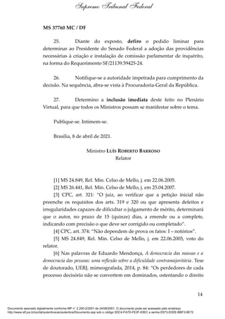 MS 37760 MC / DF
25. Diante do exposto, defiro o pedido liminar para
determinar ao Presidente do Senado Federal a adoção das providências
necessárias à criação e instalação de comissão parlamentar de inquérito,
na forma do Requerimento SF/21139.59425-24.
26. Notifique-se a autoridade impetrada para cumprimento da
decisão. Na sequência, abra-se vista à Procuradoria-Geral da República.
27. Determino a inclusão imediata deste feito no Plenário
Virtual, para que todos os Ministros possam se manifestar sobre o tema.
Publique-se. Intimem-se.
Brasília, 8 de abril de 2021.
Ministro LUÍS ROBERTO BARROSO
Relator
[1] MS 24.849, Rel. Min. Celso de Mello, j. em 22.06.2005.
[2] MS 26.441, Rel. Min. Celso de Mello, j. em 25.04.2007.
[3] CPC, art. 321: “O juiz, ao verificar que a petição inicial não
preenche os requisitos dos arts. 319 e 320 ou que apresenta defeitos e
irregularidades capazes de dificultar o julgamento de mérito, determinará
que o autor, no prazo de 15 (quinze) dias, a emende ou a complete,
indicando com precisão o que deve ser corrigido ou completado”.
[4] CPC, art. 374: “Não dependem de prova os fatos: I – notórios”.
[5] MS 24.849, Rel. Min. Celso de Mello, j. em 22.06.2005, voto do
relator.
[6] Nas palavras de Eduardo Mendonça, A democracia das massas e a
democracia das pessoas: uma reflexão sobre a dificuldade contramajoritária. Tese
de doutorado, UERJ, mimeografada, 2014, p. 84: “Os perdedores de cada
processo decisório não se convertem em dominados, ostentando o direito
14
Supremo Tribunal Federal
Documento assinado digitalmente conforme MP n° 2.200-2/2001 de 24/08/2001. O documento pode ser acessado pelo endereço
http://www.stf.jus.br/portal/autenticacao/autenticarDocumento.asp sob o código 5DC4-FA7D-FE2F-63EC e senha D573-D3DE-BBF3-9E72
 