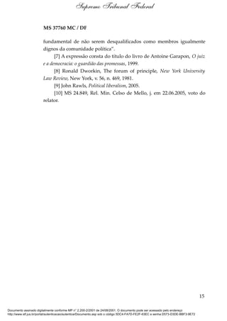 MS 37760 MC / DF
fundamental de não serem desqualificados como membros igualmente
dignos da comunidade política”.
[7] A expressão consta do título do livro de Antoine Garapon, O juiz
e a democracia: o guardião das promessas, 1999.
[8] Ronald Dworkin, The forum of principle, New York University
Law Review, New York, v. 56, n. 469, 1981.
[9] John Rawls, Political liberalism, 2005.
[10] MS 24.849, Rel. Min. Celso de Mello, j. em 22.06.2005, voto do
relator.
15
Supremo Tribunal Federal
Documento assinado digitalmente conforme MP n° 2.200-2/2001 de 24/08/2001. O documento pode ser acessado pelo endereço
http://www.stf.jus.br/portal/autenticacao/autenticarDocumento.asp sob o código 5DC4-FA7D-FE2F-63EC e senha D573-D3DE-BBF3-9E72
 