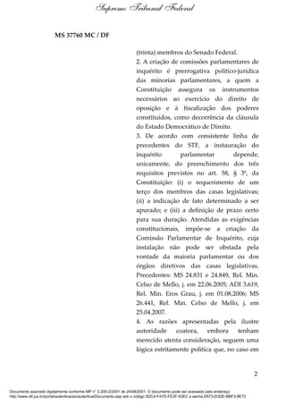 MS 37760 MC / DF
(trinta) membros do Senado Federal.
2. A criação de comissões parlamentares de
inquérito é prerrogativa político-jurídica
das minorias parlamentares, a quem a
Constituição assegura os instrumentos
necessários ao exercício do direito de
oposição e à fiscalização dos poderes
constituídos, como decorrência da cláusula
do Estado Democrático de Direito.
3. De acordo com consistente linha de
precedentes do STF, a instauração do
inquérito parlamentar depende,
unicamente, do preenchimento dos três
requisitos previstos no art. 58, § 3º, da
Constituição: (i) o requerimento de um
terço dos membros das casas legislativas;
(ii) a indicação de fato determinado a ser
apurado; e (iii) a definição de prazo certo
para sua duração. Atendidas as exigências
constitucionais, impõe-se a criação da
Comissão Parlamentar de Inquérito, cuja
instalação não pode ser obstada pela
vontade da maioria parlamentar ou dos
órgãos diretivos das casas legislativas.
Precedentes: MS 24.831 e 24.849, Rel. Min.
Celso de Mello, j. em 22.06.2005; ADI 3.619,
Rel. Min. Eros Grau, j. em 01.08.2006; MS
26.441, Rel. Min. Celso de Mello, j. em
25.04.2007.
4. As razões apresentadas pela ilustre
autoridade coatora, embora tenham
merecido atenta consideração, seguem uma
lógica estritamente política que, no caso em
2
Supremo Tribunal Federal
Documento assinado digitalmente conforme MP n° 2.200-2/2001 de 24/08/2001. O documento pode ser acessado pelo endereço
http://www.stf.jus.br/portal/autenticacao/autenticarDocumento.asp sob o código 5DC4-FA7D-FE2F-63EC e senha D573-D3DE-BBF3-9E72
 