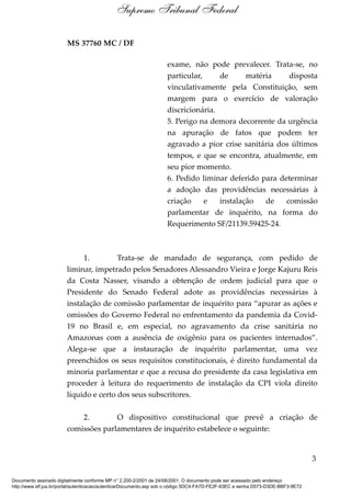 MS 37760 MC / DF
exame, não pode prevalecer. Trata-se, no
particular, de matéria disposta
vinculativamente pela Constituição, sem
margem para o exercício de valoração
discricionária.
5. Perigo na demora decorrente da urgência
na apuração de fatos que podem ter
agravado a pior crise sanitária dos últimos
tempos, e que se encontra, atualmente, em
seu pior momento.
6. Pedido liminar deferido para determinar
a adoção das providências necessárias à
criação e instalação de comissão
parlamentar de inquérito, na forma do
Requerimento SF/21139.59425-24.
1. Trata-se de mandado de segurança, com pedido de
liminar, impetrado pelos Senadores Alessandro Vieira e Jorge Kajuru Reis
da Costa Nasser, visando a obtenção de ordem judicial para que o
Presidente do Senado Federal adote as providências necessárias à
instalação de comissão parlamentar de inquérito para “apurar as ações e
omissões do Governo Federal no enfrentamento da pandemia da Covid-
19 no Brasil e, em especial, no agravamento da crise sanitária no
Amazonas com a ausência de oxigênio para os pacientes internados”.
Alega-se que a instauração de inquérito parlamentar, uma vez
preenchidos os seus requisitos constitucionais, é direito fundamental da
minoria parlamentar e que a recusa do presidente da casa legislativa em
proceder à leitura do requerimento de instalação da CPI viola direito
líquido e certo dos seus subscritores.
2. O dispositivo constitucional que prevê a criação de
comissões parlamentares de inquérito estabelece o seguinte:
3
Supremo Tribunal Federal
Documento assinado digitalmente conforme MP n° 2.200-2/2001 de 24/08/2001. O documento pode ser acessado pelo endereço
http://www.stf.jus.br/portal/autenticacao/autenticarDocumento.asp sob o código 5DC4-FA7D-FE2F-63EC e senha D573-D3DE-BBF3-9E72
 