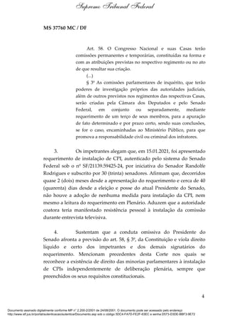 MS 37760 MC / DF
Art. 58. O Congresso Nacional e suas Casas terão
comissões permanentes e temporárias, constituídas na forma e
com as atribuições previstas no respectivo regimento ou no ato
de que resultar sua criação.
(...)
§ 3º As comissões parlamentares de inquérito, que terão
poderes de investigação próprios das autoridades judiciais,
além de outros previstos nos regimentos das respectivas Casas,
serão criadas pela Câmara dos Deputados e pelo Senado
Federal, em conjunto ou separadamente, mediante
requerimento de um terço de seus membros, para a apuração
de fato determinado e por prazo certo, sendo suas conclusões,
se for o caso, encaminhadas ao Ministério Público, para que
promova a responsabilidade civil ou criminal dos infratores.
3. Os impetrantes alegam que, em 15.01.2021, foi apresentado
requerimento de instalação de CPI, autenticado pelo sistema do Senado
Federal sob o nº SF/21139.59425-24, por iniciativa do Senador Randolfe
Rodrigues e subscrito por 30 (trinta) senadores. Afirmam que, decorridos
quase 2 (dois) meses desde a apresentação do requerimento e cerca de 40
(quarenta) dias desde a eleição e posse do atual Presidente do Senado,
não houve a adoção de nenhuma medida para instalação da CPI, nem
mesmo a leitura do requerimento em Plenário. Aduzem que a autoridade
coatora teria manifestado resistência pessoal à instalação da comissão
durante entrevista televisiva.
4. Sustentam que a conduta omissiva do Presidente do
Senado afronta a previsão do art. 58, § 3º, da Constituição e viola direito
líquido e certo dos impetrantes e dos demais signatários do
requerimento. Mencionam precedentes desta Corte nos quais se
reconhece a existência de direito das minorias parlamentares à instalação
de CPIs independentemente de deliberação plenária, sempre que
preenchidos os seus requisitos constitucionais.
4
Supremo Tribunal Federal
Documento assinado digitalmente conforme MP n° 2.200-2/2001 de 24/08/2001. O documento pode ser acessado pelo endereço
http://www.stf.jus.br/portal/autenticacao/autenticarDocumento.asp sob o código 5DC4-FA7D-FE2F-63EC e senha D573-D3DE-BBF3-9E72
 