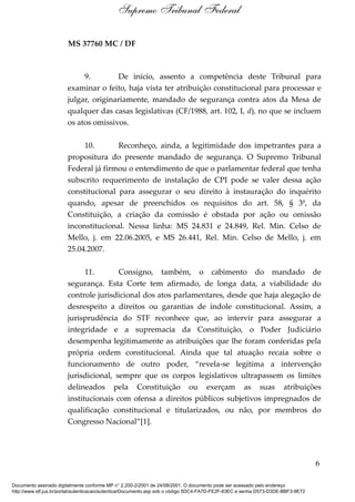 MS 37760 MC / DF
9. De início, assento a competência deste Tribunal para
examinar o feito, haja vista ter atribuição constitucional para processar e
julgar, originariamente, mandado de segurança contra atos da Mesa de
qualquer das casas legislativas (CF/1988, art. 102, I, d), no que se incluem
os atos omissivos.
10. Reconheço, ainda, a legitimidade dos impetrantes para a
propositura do presente mandado de segurança. O Supremo Tribunal
Federal já firmou o entendimento de que o parlamentar federal que tenha
subscrito requerimento de instalação de CPI pode se valer dessa ação
constitucional para assegurar o seu direito à instauração do inquérito
quando, apesar de preenchidos os requisitos do art. 58, § 3º, da
Constituição, a criação da comissão é obstada por ação ou omissão
inconstitucional. Nessa linha: MS 24.831 e 24.849, Rel. Min. Celso de
Mello, j. em 22.06.2005, e MS 26.441, Rel. Min. Celso de Mello, j. em
25.04.2007.
11. Consigno, também, o cabimento do mandado de
segurança. Esta Corte tem afirmado, de longa data, a viabilidade do
controle jurisdicional dos atos parlamentares, desde que haja alegação de
desrespeito a direitos ou garantias de índole constitucional. Assim, a
jurisprudência do STF reconhece que, ao intervir para assegurar a
integridade e a supremacia da Constituição, o Poder Judiciário
desempenha legitimamente as atribuições que lhe foram conferidas pela
própria ordem constitucional. Ainda que tal atuação recaia sobre o
funcionamento de outro poder, “revela-se legítima a intervenção
jurisdicional, sempre que os corpos legislativos ultrapassem os limites
delineados pela Constituição ou exerçam as suas atribuições
institucionais com ofensa a direitos públicos subjetivos impregnados de
qualificação constitucional e titularizados, ou não, por membros do
Congresso Nacional”[1].
6
Supremo Tribunal Federal
Documento assinado digitalmente conforme MP n° 2.200-2/2001 de 24/08/2001. O documento pode ser acessado pelo endereço
http://www.stf.jus.br/portal/autenticacao/autenticarDocumento.asp sob o código 5DC4-FA7D-FE2F-63EC e senha D573-D3DE-BBF3-9E72
 