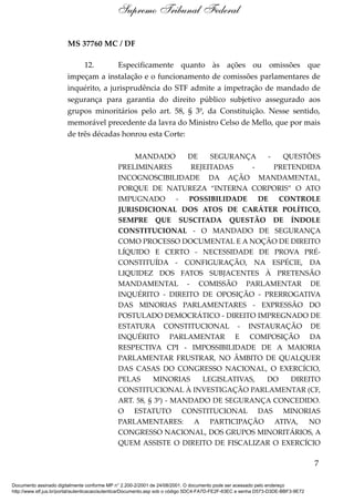 MS 37760 MC / DF
12. Especificamente quanto às ações ou omissões que
impeçam a instalação e o funcionamento de comissões parlamentares de
inquérito, a jurisprudência do STF admite a impetração de mandado de
segurança para garantia do direito público subjetivo assegurado aos
grupos minoritários pelo art. 58, § 3º, da Constituição. Nesse sentido,
memorável precedente da lavra do Ministro Celso de Mello, que por mais
de três décadas honrou esta Corte:
MANDADO DE SEGURANÇA - QUESTÕES
PRELIMINARES REJEITADAS - PRETENDIDA
INCOGNOSCIBILIDADE DA AÇÃO MANDAMENTAL,
PORQUE DE NATUREZA “INTERNA CORPORIS” O ATO
IMPUGNADO - POSSIBILIDADE DE CONTROLE
JURISDICIONAL DOS ATOS DE CARÁTER POLÍTICO,
SEMPRE QUE SUSCITADA QUESTÃO DE ÍNDOLE
CONSTITUCIONAL - O MANDADO DE SEGURANÇA
COMO PROCESSO DOCUMENTAL E A NOÇÃO DE DIREITO
LÍQUIDO E CERTO - NECESSIDADE DE PROVA PRÉ-
CONSTITUÍDA - CONFIGURAÇÃO, NA ESPÉCIE, DA
LIQUIDEZ DOS FATOS SUBJACENTES À PRETENSÃO
MANDAMENTAL - COMISSÃO PARLAMENTAR DE
INQUÉRITO - DIREITO DE OPOSIÇÃO - PRERROGATIVA
DAS MINORIAS PARLAMENTARES - EXPRESSÃO DO
POSTULADO DEMOCRÁTICO - DIREITO IMPREGNADO DE
ESTATURA CONSTITUCIONAL - INSTAURAÇÃO DE
INQUÉRITO PARLAMENTAR E COMPOSIÇÃO DA
RESPECTIVA CPI - IMPOSSIBILIDADE DE A MAIORIA
PARLAMENTAR FRUSTRAR, NO ÂMBITO DE QUALQUER
DAS CASAS DO CONGRESSO NACIONAL, O EXERCÍCIO,
PELAS MINORIAS LEGISLATIVAS, DO DIREITO
CONSTITUCIONAL À INVESTIGAÇÃO PARLAMENTAR (CF,
ART. 58, § 3º) - MANDADO DE SEGURANÇA CONCEDIDO.
O ESTATUTO CONSTITUCIONAL DAS MINORIAS
PARLAMENTARES: A PARTICIPAÇÃO ATIVA, NO
CONGRESSO NACIONAL, DOS GRUPOS MINORITÁRIOS, A
QUEM ASSISTE O DIREITO DE FISCALIZAR O EXERCÍCIO
7
Supremo Tribunal Federal
Documento assinado digitalmente conforme MP n° 2.200-2/2001 de 24/08/2001. O documento pode ser acessado pelo endereço
http://www.stf.jus.br/portal/autenticacao/autenticarDocumento.asp sob o código 5DC4-FA7D-FE2F-63EC e senha D573-D3DE-BBF3-9E72
 