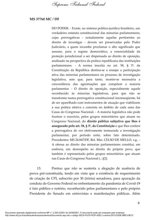 MS 37760 MC / DF
DO PODER. - Existe, no sistema político-jurídico brasileiro, um
verdadeiro estatuto constitucional das minorias parlamentares,
cujas prerrogativas - notadamente aquelas pertinentes ao
direito de investigar - devem ser preservadas pelo Poder
Judiciário, a quem incumbe proclamar o alto significado que
assume, para o regime democrático, a essencialidade da
proteção jurisdicional a ser dispensada ao direito de oposição,
analisado na perspectiva da prática republicana das instituições
parlamentares. - A norma inscrita no art. 58, § 3º, da
Constituição da República destina-se a ensejar a participação
ativa das minorias parlamentares no processo de investigação
legislativa, sem que, para tanto, mostre-se necessária a
concordância das agremiações que compõem a maioria
parlamentar. - O direito de oposição, especialmente aquele
reconhecido às minorias legislativas, para que não se
transforme numa prerrogativa constitucional inconseqüente, há
de ser aparelhado com instrumentos de atuação que viabilizem
a sua prática efetiva e concreta no âmbito de cada uma das
Casas do Congresso Nacional. - A maioria legislativa não pode
frustrar o exercício, pelos grupos minoritários que atuam no
Congresso Nacional, do direito público subjetivo que lhes é
assegurado pelo art. 58, § 3º, da Constituição e que lhes confere
a prerrogativa de ver efetivamente instaurada a investigação
parlamentar, por período certo, sobre fato determinado.
Precedentes: MS 24.847/DF, Rel. Min. CELSO DE MELLO, v.g.. -
A ofensa ao direito das minorias parlamentares constitui, em
essência, um desrespeito ao direito do próprio povo, que
também é representado pelos grupos minoritários que atuam
nas Casas do Congresso Nacional (...)[2].
13. Pontuo que não se sustenta a alegação de ausência de
prova pré-constituída, tendo em vista que a existência de requerimento
de criação de CPI, subscrito por 30 (trinta) senadores, para apuração da
conduta do Governo Federal no enfrentamento da pandemia de Covid-19
é fato público e notório, reconhecido pelos parlamentares e pelo próprio
Presidente do Senado em entrevistas e manifestações públicas. Além
8
Supremo Tribunal Federal
Documento assinado digitalmente conforme MP n° 2.200-2/2001 de 24/08/2001. O documento pode ser acessado pelo endereço
http://www.stf.jus.br/portal/autenticacao/autenticarDocumento.asp sob o código 5DC4-FA7D-FE2F-63EC e senha D573-D3DE-BBF3-9E72
 