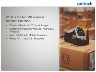 • Class 1 Bluetooth 1D Linear Imager
• Bluetooth compatible with iOS, Android, &
Windows
• Read Printed and Mobile Barcodes
• Reads All 1D and GS1 Barcodes
What is the MS380 Bluetooth
Barcode Scanner?