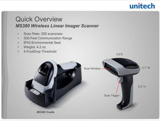 Quick Overview
MS380 Wireless Linear Imager Scanner
Scan Window
Scan Trigger
• Scan Rate: 200 scans/sec
• Communication Range: 300 Feet
• Environmental Seal: IP43
• Weight: 5.6 oz
• Drop Threshold: 4 Feet
6.3” H
2.7” W
3.5” D
MS380 Cradle