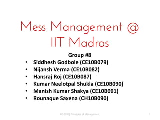Mess Management @
IIT Madras
•
•
•
•
•
•

Group #8
Siddhesh Godbole (CE10B079)
Nijansh Verma (CE10B082)
Hansraj Roj (CE10B087)
Kumar Neelotpal Shukla (CE10B090)
Manish Kumar Shakya (CE10B091)
Rounaque Saxena (CH10B090)
MS3910 | Principles of Management

1

 