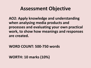 Assessment Objective
AO2: Apply knowledge and understanding
when analysing media products and
processes and evaluating your own practical
work, to show how meanings and responses
are created.

WORD COUNT: 500-750 words

WORTH: 10 marks (10%)
 