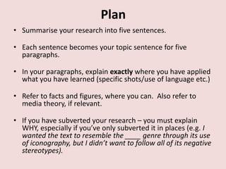 Plan
• Summarise your research into five sentences.

• Each sentence becomes your topic sentence for five
  paragraphs.

• In your paragraphs, explain exactly where you have applied
  what you have learned (specific shots/use of language etc.)

• Refer to facts and figures, where you can. Also refer to
  media theory, if relevant.

• If you have subverted your research – you must explain
  WHY, especially if you’ve only subverted it in places (e.g. I
  wanted the text to resemble the ____ genre through its use
  of iconography, but I didn’t want to follow all of its negative
  stereotypes).
 