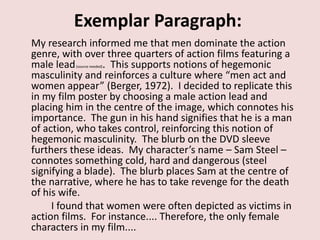 Exemplar Paragraph:
My research informed me that men dominate the action
genre, with over three quarters of action films featuring a
male lead        . This supports notions of hegemonic
          (source needed)

masculinity and reinforces a culture where “men act and
women appear” (Berger, 1972). I decided to replicate this
in my film poster by choosing a male action lead and
placing him in the centre of the image, which connotes his
importance. The gun in his hand signifies that he is a man
of action, who takes control, reinforcing this notion of
hegemonic masculinity. The blurb on the DVD sleeve
furthers these ideas. My character’s name – Sam Steel –
connotes something cold, hard and dangerous (steel
signifying a blade). The blurb places Sam at the centre of
the narrative, where he has to take revenge for the death
of his wife.
     I found that women were often depicted as victims in
action films. For instance.... Therefore, the only female
characters in my film....
 