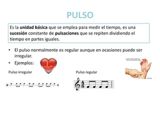 PULSO
• El pulso normalmente es regular aunque en ocasiones puede ser
irregular.
• Ejemplos:
Es la unidad básica que se emplea para medir el tiempo, es una
sucesión constante de pulsaciones que se repiten dividiendo el
tiempo en partes iguales.
Pulso irregular Pulso regular
 