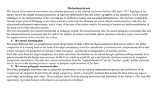 Methodological note
The results of the national consultation on evaluation presented at the national conference held on 29th April 2017, highlighted the
need to review the current evaluation practices. A necessity reinforced by the field follow-up reports of the inspectors, which revealed
imbalances in the implementation of the curricula due to ineffective reading and associated interpretations. This fact has prompted the
General Inspectorate of Pedagogy to provide practitioners with tools that illustrate the vision, dispel misinterpretations and allow for
educational performance improvement, which is one of the axes of the reform namely the training of trainers and professionalization of
the main actors of the education system.
The tools designed by the General Inspectorate of Pedagogy include: the annual learning plan, the annual pedagogic assessment plan and
the annual continuous assessment plan for each of the subjects of primary and middle school education in the key stages concerned by
the implementation of the re-written curriculum.
1- The annual learning plan
The annual learning plan is a comprehensive plan of a program of study within an educational project that aims to achieve the global
competence of a learning level on the basis of the target competency stated for each domain ( oral interaction, interpretation of oral and
written messages and production of oral and written messages) and through an integrated set of learning sections.
Each plan starts from the target competency to achieve and whose development is carried out through a problem-solving situation in its
general context that the learner may encounter in his or her school or social life and a set of partial situations conducive to integration
and potential remediation. The plan also contains instructions from the “support document” and the “teacher’s guide” and the estimated
time to devote to the learning section to ensure an adequate implementation of this latter.
2- The annual pedagogic assessment plan
The annual pedagogic assessment plan is a plan that synchronizes with the learning implementation process and verification of the
competency development. It starts from the target competency, which is framed by standards that include the three following aspects:
knowledge, methodology and values. These standards allow for both learning assessment and assessment of the learner’s effort and offer
opportunity to provide learners with objective and constructive feedback.
 