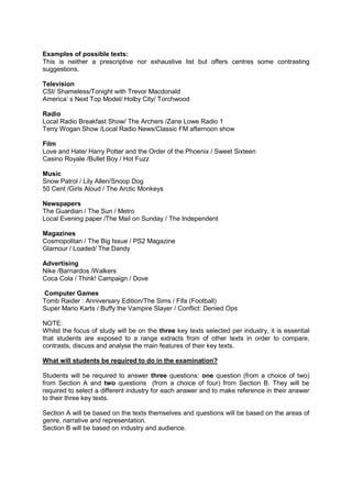 Examples of possible texts:
This is neither a prescriptive nor exhaustive list but offers centres some contrasting
suggestions.
Television
CSI/ Shameless/Tonight with Trevor Macdonald
America’ s Next Top Model/ Holby City/ Torchwood
Radio
Local Radio Breakfast Show/ The Archers /Zane Lowe Radio 1
Terry Wogan Show /Local Radio News/Classic FM afternoon show
Film
Love and Hate/ Harry Potter and the Order of the Phoenix / Sweet Sixteen
Casino Royale /Bullet Boy / Hot Fuzz
Music
Snow Patrol / Lily Allen/Snoop Dog
50 Cent /Girls Aloud / The Arctic Monkeys
Newspapers
The Guardian / The Sun / Metro
Local Evening paper /The Mail on Sunday / The Independent
Magazines
Cosmopolitan / The Big Issue / PS2 Magazine
Glamour / Loaded/ The Dandy
Advertising
Nike /Barnardos /Walkers
Coca Cola / Think! Campaign / Dove
Computer Games
Tomb Raider : Anniversary Edition/The Sims / Fifa (Football)
Super Mario Karts / Buffy the Vampire Slayer / Conflict: Denied Ops
NOTE:
Whilst the focus of study will be on the three key texts selected per industry, it is essential
that students are exposed to a range extracts from of other texts in order to compare,
contrasts, discuss and analyse the main features of their key texts.
What will students be required to do in the examination?
Students will be required to answer three questions: one question (from a choice of two)
from Section A and two questions (from a choice of four) from Section B. They will be
required to select a different industry for each answer and to make reference in their answer
to their three key texts.
Section A will be based on the texts themselves and questions will be based on the areas of
genre, narrative and representation.
Section B will be based on industry and audience.
 
