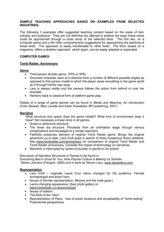 SAMPLE TEACHING APPROACHES BASED ON EXAMPLES FROM SELECTED
INDUSTRIES;
The following 3 examples offer suggested teaching content based on the areas of text,
industry and audience. They are not definitive but attempt to explore the ways these areas
could be approached through a close study of the selected texts. The first two, on a
computer game and a film offer comprehensive suggestions for approaching the teaching of
these texts. The approach is easily transferable to other texts. The third, based on a
magazine, offers a skeleton approach, which again, can be easily adapted or expanded.
COMPUTER GAMES:
Tomb Raider: Anniversary
Genre
 Third person shooter game. (TPS or 3PS)
 Onscreen character seen at a distance from a number of different possible angles as
opposed to first person model in which the player views everything in the game world
as if through his/her own eyes.
 Lara is always visible and the camera follows the action from behind or over her
shoulder.
 Harkens back to classical form of platform game play.
Details of a range of game genres can be found in Media and Meaning: An Introduction
(Colin Stewart, Marc Lavelle and Adam Kowaltzke. BFI publishing, 2001)
Narrative
What structure and space does the game inhabit? What kind of environment does it
have? Not necessary a linear story in all games.
 Quest or adventure structure.
 The three act structure. Proceeds from an orientation stage through various
complications and blockages to a simple resolution.
 Faithfully preserves element of original Tomb Raider game. Brings the original
adventure up to date. Lara Croft goes in search of three mysterious Scion artefacts.
See www.tombraider.com/anniversary for comparison of original Tomb Raider and
Tomb Raider anniversary. Consider the impact of technology on narratives.
 Narrative is interrupted by series of puzzles or games to be solved.
Discussion of Narrative Structures in Games to be found in
Everything Bad is Good for You. How Popular Culture is Making Us Smarter.
Steven Johnson (Penguin, 2005) and in work by Steven Levy. www.stevenlevy.com
Representation
 Lara Croft – originally Laura Cruz name changed for US audience. Female
archaeologist and action hero.
 Issues of Gender representation. [Mulvey and the male gaze.]
 Lara’s changing appearance. [See photo gallery on
www.tombraider.co.uk/anniversay]
 Issues of realism
 The Role of the ‘Hero’
 Representation of Place. Use of exotic locations and acceptability of “tomb-raiding”
Postcolonial perspectives.
 