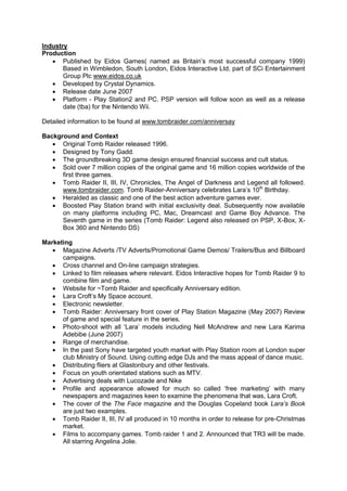 Industry
Production
 Published by Eidos Games( named as Britain’s most successful company 1999)
Based in Wimbledon, South London, Eidos Interactive Ltd, part of SCi Entertainment
Group Plc www.eidos.co.uk
 Developed by Crystal Dynamics.
 Release date June 2007
 Platform - Play Station2 and PC. PSP version will follow soon as well as a release
date (tba) for the Nintendo Wii.
Detailed information to be found at www.tombraider.com/anniversay
Background and Context
 Original Tomb Raider released 1996.
 Designed by Tony Gadd.
 The groundbreaking 3D game design ensured financial success and cult status.
 Sold over 7 million copies of the original game and 16 million copies worldwide of the
first three games.
 Tomb Raider II, III, IV, Chronicles, The Angel of Darkness and Legend all followed.
www.tombraider.com. Tomb Raider-Anniversary celebrates Lara’s 10th
Birthday.
 Heralded as classic and one of the best action adventure games ever.
 Boosted Play Station brand with initial exclusivity deal. Subsequently now available
on many platforms including PC, Mac, Dreamcast and Game Boy Advance. The
Seventh game in the series (Tomb Raider: Legend also released on PSP, X-Box, X-
Box 360 and Nintendo DS)
Marketing
 Magazine Adverts /TV Adverts/Promotional Game Demos/ Trailers/Bus and Billboard
campaigns.
 Cross channel and On-line campaign strategies.
 Linked to film releases where relevant. Eidos Interactive hopes for Tomb Raider 9 to
combine film and game.
 Website for ~Tomb Raider and specifically Anniversary edition.
 Lara Croft’s My Space account.
 Electronic newsletter.
 Tomb Raider: Anniversary front cover of Play Station Magazine (May 2007) Review
of game and special feature in the series.
 Photo-shoot with all ‘Lara’ models including Nell McAndrew and new Lara Karima
Adebibe (June 2007)
 Range of merchandise.
 In the past Sony have targeted youth market with Play Station room at London super
club Ministry of Sound. Using cutting edge DJs and the mass appeal of dance music.
 Distributing fliers at Glastonbury and other festivals.
 Focus on youth orientated stations such as MTV.
 Advertising deals with Lucozade and Nike
 Profile and appearance allowed for much so called ‘free marketing’ with many
newspapers and magazines keen to examine the phenomena that was, Lara Croft.
 The cover of the The Face magazine and the Douglas Copeland book Lara’s Book
are just two examples.
 Tomb Raider II, III, IV all produced in 10 months in order to release for pre-Christmas
market.
 Films to accompany games. Tomb raider 1 and 2. Announced that TR3 will be made.
All starring Angelina Jolie.
 