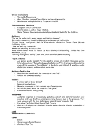 Global Implications
 Worldwide Phenomena
 Over 28 million copies of Tomb Raider series sold worldwide.
 Number one selling franchise in Europe and the US.
Distribution and Exhibition
 European and US Distribution.
 Internet sales as well as major retailers.
 Game Tap and Steam providing digital download distribution for the first time.
Audience
Who are the audience for video games and has this changed?
Information concerning changing video game audiences can be found in:
Trigger Happy: Videogames and the Entertainment Revolution Steven Poole (Arcade
Publishing, 2000)
There are also key chapters in:
Media and Meaning: An Introduction
What Video Games Have To Teach Us About Literacy And Learning. James Paul Gee
(Macmillan, 2003)
Teaching Videogames Barney Oram and James Newman (BFI Education)
Target audience
 Are games gender biased? Provides positive female role model? Introduces gaming
to female audience? Sexualized appeal sells to men? Yet, it is important to note that
much of the success of “Tomb Raider” is due to its astonishing 3-D graphics, audio,
challenging strategy and innovative game play.
Audience Positioning
 Does the user identify with the character of Lara Croft?
 What is the preferred reading?
Debates
 Feminist Icon or Cyber Bimbo?
 Issues around violence
 Negative responses to the increased use of videogames.
 Moral Compass – within the universe of the game.
 Effects debate and video gaming.
Responses
 Audience response to increasingly gratuitous artwork and commercialisation was
negative and Lara Croft has undergone many changes due to fan pressure. They
were unhappy with the ‘less clothing and bigger breasts’ character that
 Fan sites/ Fan fiction / Chat Rooms/Web Forums.
 Uses and Gratifications – How can different audiences have different experiences of
the same game?
FILM:
Sweet Sixteen – Ken Loach
Genre
 British
 Contemporary Social Realism
 Coming of Age Text
 