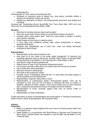 Underclass film
Characteristics of Youth culture and Underclass films
 Emphasis on masculine world of dissent (e.g. drug taking, criminality reflects a
rejection of mainstream society and values)
 Despite the celebration of dissent, the entrepreneurial spirit (from drug dealing and
criminality
Compare with Trainspotting (Danny Boyle1996) Twin Town (Kevin Allen 1997) and Lock
Stock and Two Smoking Barrels (Guy Ritchie 1998)
Narrative
 What kind of narrative structure does Loach employ?
 How does social realist cinema adhere to conventional narrative structures?
 Changes within social realism itself. Shift from class politics to politics of identity
(race, gender, sexuality)
 Fewer images of community or collective action.
 A move away from traditional working class culture (employment in industry,
geographical location)
 Compare with sophisticated use of voice over, music and editing techniques
employed by Danny Boyle.
Representation
 Representation of the central character Liam.
 How does he fit the model of the social realist protagonist? (A historical and
contextual approach may be useful here. Consider Arthur Seaton in Saturday Night
Sunday Morning, Frank Machin in This Sporting Life or Billy Casper in Kes.)
 Liam typical ‘scally’ Burberry baseball cap.
 Selling ‘knock off’ fags. Post-Thatcherite entrepreneurial spirit.
 Liam wants to provide a better life for his mother when she comes out of prison.
 Has to battle with violent step-father.
 Becomes involved in selling drugs.
 Ironic title as life anything but Sweet.
 Consider nature of stereotypes within the film? To what extent are these realistic or
merely expected and one-dimensional?
 Representation of gender. Masculinity in crisis?
 Representation of contemporary Britain. Post-industrial decline. (This can be
compared to films such as The Full Monty or Brassed Off) Shot on location in
Scotland. Attempts to reflect ‘realism’ of the council estate and run down industrial
sites. Juxtaposes with panoramic beauty of heritage and tourist Scotland.
 Representation of Youth. (Consider against texts such as Human Traffic or
Kidhulthood).
 Representation of class (underclass)
Further discussion of issues of representation and social realism in Teaching Contemporary
British Cinema, (Sarah Casey Benyahia. BFI Education.2005)
Industry
Production
 Made on a relatively cheap budget the film was more of a critical success rather than
a commercial one.
 Sweet Sixteen is a co-production with Road Movies in Germany and Tornasol and
Alta in Spain, Scottish Screen has invested in it and the BBC has the British TV and
Theatrical rights.
 