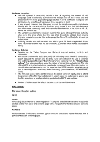 Audience reception
 The film sparked a censorship debate in the UK regarding the amount of bad
language used. Controversy surrounded the multiple use of the F-word and the
presence of even more graphic language resulted in an 18 certificate. (Compare with
certification for one of Loach’s previous films, My Name is Joe.)
 It was argued, however, that this would prevent the people who could most closely
identify with the characters in the film from going to see it, and that such language
was much more commonly used, and therefore less offensive, in the north of the UK,
where the film was set.
 The London based censors, however, stuck to their guns, although the local authority
who cover the area where the film was shot, Inverclyde, utilized their cinema
licensing powers to overrule this, and awarded the film a 15-certificate for screenings
in their area.
 Critically the film was well received and won a prize for Best Independent British
Film. Financially the film was not as successful. (Consider what makes a successful
film?)
Audience Debates
 Debates on the Today Program and Radio 4 ensured air-time, publicity and
discussion.
 Ken Loach’s comments about the policy of censorship also added to controversy.
Loach accused the censors and the BBC (who were critical of the use of violence
and bad language) of being in “Ivory Towers” and watching from the “Middle class
gallery” This raises questions about the nature of censorship and violence. The role
of the BBFC and other institutions can also be considered here. More information on
classification and censorship can be found on the BBFC website, www.bbfc.co.uk
and in Teaching Film Censorship and Controversy (Mark Readman, BFI Education,
2005)
 The film also caused some controversy as the actors were not legally able to attend
the premiere of the film they had starred in. Loach urged his audiences to go and see
the film regardless of legal constraints, declaring the BBFC was useless.
 Notions of violence and the effects debates could be considered here.
MAGAZINES:
Big Issue: Skeleton outline
TEXT
Genre
How is Big Issue different to other magazines? Compare and contrast with other magazines
studied and its front cover and contents page with a range of other front covers and contents
pages
Narrative
Analyse at least 3 editions to ascertain typical structure, special and regular features, with a
particular focus on contents pages.
 