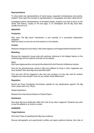 Representations
To what extent are representations of social issues, especially homelessness and poverty,
realistic? How might this compare to representations in newspapers and other media forms?
Investigate positive representations of homeless people: students may wish to focus on the
Street Talk feature, usually on the last page, or on Streetlights and Mr Big Issue Man,
usually found on p.6.
INDUSTRY
Production
Who owns The Big Issue? Introduction: a rare example of a successful independent
magazine.
Read the about us and how we work sections on the website.
Context
Research background and history: http://www.bigissue.com/magazinesite/introduction.html
Marketing
Discuss the magazine’s house style with particular reference to the Badger feature on the
contents page and the editorial overview on the website.
Read
http://www.bigissueonline.com/cgi-bin/foundation/info.html?domain=info&name=mission
How are the advertisements carried in Big Issue different to those in other magazines you
have studied? How does Big Issue advertise itself?
Find and print off the magazine’s rate card and compare it to the rate card for another
magazine you have studied. How can you explain these differences?
Regulation
Search the Press Complaints Commission website for any adjudications against The Big
Issue. (there aren’t any. Why?)
Global Implications
Research the International Network of Street Papers:
Distribution
How does Big Issue distribution differ from that of any other magazine? Students may wish
to use the website or to chat to a vendor.
AUDIENCE
Target Audience
Who they? Ways of classifying the Big Issue audience
Discuss demographic and psychometric profiles and apply audience theories, then look at
 