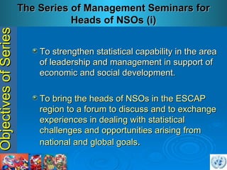 Objectives of Series T o strengthen statistical capability in the area of leadership and management in support of economic and social development . To bring the heads of NSOs in the ESCAP region to a forum to discuss and to exchange experiences in dealing with statistical challenges and opportunities arising from national and global goals . The Series of Management Seminars for Heads of NSOs (i) 