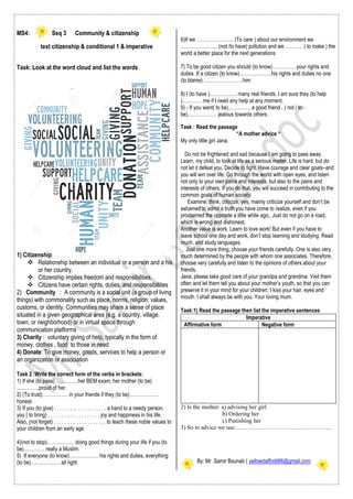 MS4: Seq 3 Community & citizenship
text citizenship & conditional 1 & imperative
Task: Look at the word cloud and list the words
1) Citizenship:
 Relationship between an individual or a person and a his
or her country.
 Citizenship implies freedom and responsibilities.
 Citizens have certain rights, duties, and responsibilities
2) Community : A community is a social unit (a group of living
things) with commonality such as place, norms, religion, values,
customs, or identity. Communities may share a sense of place
situated in a given geographical area (e.g. a country, village,
town, or neighborhood) or in virtual space through
communication platforms
3) Charity : voluntary giving of help, typically in the form of
money, clothes , food to those in need
4) Donate: To give money, goods, services to help a person or
an organization or association
Task 2 :Write the correct form of the verbs in brackets:
1) If she (to pass) …………..her BEM exam, her mother (to be)
…………..proud of her.
2) (To trust)……………. in your friends if they (to be)………………
honest.
3) If you (to give) . . . . . . . .. . . . . . . . . . . . a hand to a needy person,
you ( to bring) . . . . . . . .. . . . . . . . . . . . joy and happiness in his life.
Also, (not forget) . . . . . . . .. . . . . . . . . . . . to teach these noble values to
your children from an early age
4)(not to stop)…………….. doing good things during your life if you (to
be)…………. really a Muslim.
5) If everyone (to know)……………… his rights and duties, everything
(to be)……………… all right
6)If we ………………….. (To care ) about our environment we
………………….. (not /to have) pollution and we ……….. ( to make ) the
world a better place for the next generations
7) To be good citizen you should (to know)……………your rights and
duties .If a citizen (to know)………………..his rights and duties no one
(to blame) ……………………him
8) I (to have )…………….. many real friends. I am sure they (to help
)………… me if I need any help at any moment,
9) - If you want( to be)………….. a good friend , ( not / to
be)……………… jealous towards others .
Task : Read the passage
“A mother advice “
My only little girl Jana,
Do not be frightened and sad because I am going to pass away.
Learn, my child, to look at life as a serious matter. Life is hard, but do
not let it defeat you. Decide to fight. Have courage and clear goals–and
you will win over life. Go through the world with open eyes, and listen
not only to your own pains and interests, but also to the pains and
interests of others. If you do that, you will succeed in contributing to the
common goals of human society.
Examine, think, criticize, yes, mainly criticize yourself and don’t be
ashamed to admit a truth you have come to realize, even if you
proclaimed the opposite a little while ago;. Just do not go on a road,
which is wrong and dishonest.
Another value is work. Learn to love work! But even if you have to
leave school one day and work, don’t stop learning and studying. Read
much, and study languages.
Just one more thing, choose your friends carefully. One is also very
much determined by the people with whom one associates. Therefore,
choose very carefully and listen to the opinions of others about your
friends.
Jana, please take good care of your grandpa and grandma. Visit them
often and let them tell you about your mother’s youth, so that you can
preserve it in your mind for your children. I kiss your hair, eyes and
mouth. I shall always be with you. Your loving mum.
Task:1) Read the passage then list the imperative sentences
Imperative
Affirmative form Negative form
2) Is the mother: a) advising her girl
b) Ordering her
c) Punishing her
3) So to advice we use:………………………………………….
By: Mr .Samir Bounab ( yellowdaffodil66@gmail.com
 