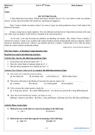 MS4 level Test 1 (2nd
Term) Date:January
2015
Name:
MY FUTURE PLANS.
I often think about my future. Which profession should I choose? It is very hard to make any definite
choices. I want a profession that will satisfy me, and bring me happiness.
First, I want to finish secondary school. As soon as I pass my final graduation exam, I will study at the
Medical University.
It takes a long time to study medicine. It is very difficult and hard work. I hope that my dream will come
true. After I get my degree, I will work in a hospital or in a private practice.
As for now, I am only focusing my attention on finishing my studies. Also, before I have a family, I
will travel overseas. I want to see countries like Japan, Finland and travel through the African continent. After I
finish my education and travels, I plan to get married and have a family. I would like to live with my future
family in a quiet, natural countryside setting
Adapted from : http://skola.amoskadan.cz
Part One (14pts) : A/ Reading Comprehension (7pts)
Read the text and do the following activities.
Activity One: Answer the following questions (3pts)
1. Is the writer sure about his future job? ->
2. Does the writer think of making family now? ->
3. Has the writer planned to live outside the city? ->
Activity Two: Choose “a-b-c or d” to complete the following sentences.(2pts)
1) The writer can’t make his decision about : ………………………………
a) his future job b) his future wife c) his future car d) his future house
2) The writer will study at the Medical University because he wants to be : ……………………..
a) a teacher b) a doctor c) a tourist guide d) an engineer
3) To be a doctor the writer needs to study for: ………………………….
a) A long easy period b) a short difficult period c) a short easy period d) a long difficult period
4) After the writer finishes his studies , he hopes to visit :………………………………….
a)Europe, America and Africa b) Africa , Asia and Europe c) Europe and Asia d) Africa and Europe
Activity Three: Lexis (2pts)
1- Find in he text words that are closest in meaning to the following :
a- job = b) succeed =
2- Find in the text words that opposite in meaning to the following:
a- easy =/= b) noisy =/=
…../… yellowdaffodil66@gmail.com
 