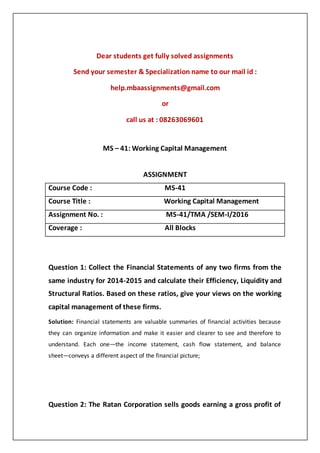 Dear students get fully solved assignments
Send your semester & Specialization name to our mail id :
help.mbaassignments@gmail.com
or
call us at : 08263069601
MS – 41: Working Capital Management
ASSIGNMENT
Course Code : MS-41
Course Title : Working Capital Management
Assignment No. : MS-41/TMA /SEM-I/2016
Coverage : All Blocks
Question 1: Collect the Financial Statements of any two firms from the
same industry for 2014-2015 and calculate their Efficiency, Liquidity and
Structural Ratios. Based on these ratios, give your views on the working
capital management of these firms.
Solution: Financial statements are valuable summaries of financial activities because
they can organize information and make it easier and clearer to see and therefore to
understand. Each one—the income statement, cash flow statement, and balance
sheet—conveys a different aspect of the financial picture;
Question 2: The Ratan Corporation sells goods earning a gross profit of
 