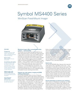 SPECifiCation ShEEt




                                   Symbol MS4400 Series
                                   MiniScan Fixed-Mount Imager




fEatURES                           Miniature imager offers comprehensive data                Built-in illumination ensures that bar codes, images
                                   capture — and versatility                                 and marks are appropriately lit to enable accurate
Compact size
Enables bar code and image         The flexible and compact Symbol MS4400 Series             capture, providing dependable operation in any
capture in tight spaces like       offers high performance 1D and 2D bar code scanning,      lighting condition — from bright sunlight to total
kiosks, countertops and clinical   image capture and direct part mark (DPM) reading,         darkness. And when used in presentation mode,
diagnostic equipment
                                   wherever an extremely small footprint and fixed           the Symbol MS4400 is quiet and unobtrusive,
Easy to mount                      mounting are required. One of the smallest charged        activated only when movement is detected. It also
Rapid integration into your        couple device (CCD) imaging products available            can be triggered with an external signal, allowing
environment
                                   today, the Symbol MS4400 is designed to fit in tight      integration into a manufacturing line.
1D and 2D bar code reading         spaces — from a check-in kiosk at an airport gate, in
Provides versatility to read       point-of-sale (POS) areas with very limited counter       Easy to use
bar codes in a wide range          space, in manufacturing cells where space is at           The Symbol MS4400 offers features that make bar
of environments — from
prescription drugs to drivers      a premium, in clinical diagnostic equipment, as a         code capture easy, regardless of the user — your
licenses; reduces expenses         standalone device and more. Ready to mount, this          employees or customers at self-service kiosks. The
with the flexibility to support    small plug-and-play device can be integrated quickly      omni-directional scan pattern eliminates the need
multiple applications
                                   and easily into your existing environment.                to position items precisely. The clear aiming frame
ability to read a wide                                                                       enables users to visually see the area that is to be
variety of DPM marks               Superior bar code capture, imaging and DPM                captured, ensuring first time every time accurate
Enhances quality processes         reading performance                                       capture. And an audible tone and visible LED light,
and improves lifetime product
traceability                       The Symbol MS4400 offers an array of features             programmable via two-way host communications,
                                   designed to deliver superior data capture performance.    let users know that the data capture is accurate
omni-directional                   The dual-focus system provides exceptional depth of       — and complete.
capture pattern
Minimizes need to position
                                   field for all bar code densities, offering the greatest
bar codes; ensures rapid,          decode range — and the flexibility required for use       Proven technology to enhance your solutions
accurate data capture              in a wide variety of applications. A wide range of        With millions of installations worldwide, our OEM
                                   bar code densities is supported — from 5 mil to 100       devices are proven to deliver high reliability and
                                   mil — enhancing the ability to capture virtually any      superior performance, ensuring the accurate and
                                   bar code.Integrated bar code decoding simplifies          quick capture of data and images in your mission-
                                   integration into your environment by eliminating          critical applications and devices. In addition, an easy-
                                   the need to develop complex decoding algorithms.          to-integrate design and expert assistance from our
 