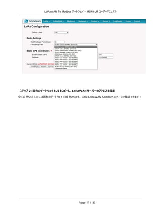 LoRaWAN To Modbus –
ゲートウェイ MS48-LR ユーザーマニュアル
Page 11 / 37
ステップ 2: 固有のゲートウェイ EUI をコピーし、LoRaWAN サーバーのアドレスを設定
全ての MS48-LR には固有のゲートウェイ EUI があります。ID は LoRaWAN Semtech のページで確認できます：
 
