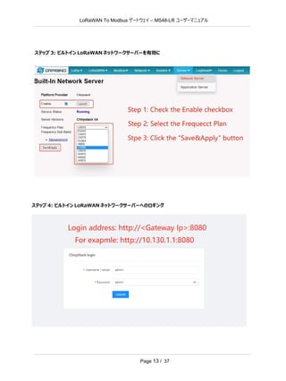 LoRaWAN To Modbus –
ゲートウェイ MS48-LR ユーザーマニュアル
Page 13 / 37
ステップ 3: ビルトイン LoRaWAN ネットワークサーバーを有効に
ステップ 4: ビルトイン LoRaWAN ネットワークサーバーへのロギング
 