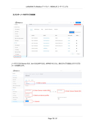LoRaWAN To Modbus –
ゲートウェイ MS48-LR ユーザーマニュアル
Page 18 / 37
3) センサーノードのデバイスを追加
ノードデバイスの Device EUI、Join EUI(APP EUI)、APPKEY を入力し、前のステップで追加したデバイスプロ
フィールを選択します。
 