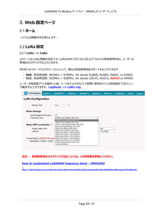 LoRaWAN To Modbus –
ゲートウェイ MS48-LR ユーザーマニュアル
Page 24 / 37
3. Web 設定ページ
3.1 ホーム
システムの稼動状況を表示します：
3.2 LoRa 設定
3.2.1 LoRa --> LoRa
このページは LoRa 無線の設定です。LoRaWAN プロトコルに従ったデフォルトの周波数帯があり、ユーザーは
帯域をカスタマイズすることもできます。
MS48-LR のハードウェアのバージョンによって、異なる周波数帯域をサポートすることができます：
• 868: 有効周波数: 863Mhz ~ 870Mhz. for bands EU868, RU864, IN865, or KZ865.
• 915: 有効周波数: 902Mhz ~ 928Mhz. for bands US915, AU915, AS923 or KR920
ユーザーが周波数プランを選択した後、ページをチェックすることで実際に使用されている周波数を下記メニュー
で確認することができます。 LogRead --> LoRa Log
注記 ： 周波数帯域のカスタマイズ方法については、この説明書を参照してください。
How to customized LoRaWAN frequency band – DRAGINO
↓
http://wiki.dragino.com/xwiki/bin/view/Main/How%20to%20customized%20LoRaWAN%20frequency%20band/
 