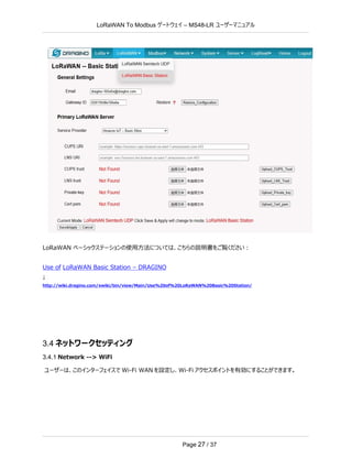 LoRaWAN To Modbus –
ゲートウェイ MS48-LR ユーザーマニュアル
Page 27 / 37
LoRaWAN ベーシックステーションの使用方法については、こちらの説明書をご覧ください：
Use of LoRaWAN Basic Station – DRAGINO
↓
http://wiki.dragino.com/xwiki/bin/view/Main/Use%20of%20LoRaWAN%20Basic%20Station/
3.4 ネットワークセッティング
3.4.1 Network --> WiFi
ユーザーは、このインターフェイスで Wi-Fi WAN を設定し、Wi-Fi アクセスポイントを有効にすることができます。
 