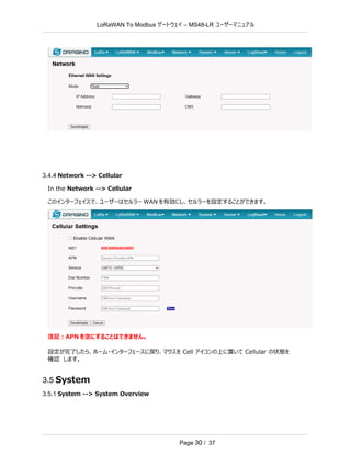 LoRaWAN To Modbus –
ゲートウェイ MS48-LR ユーザーマニュアル
Page 30 / 37
3.4.4 Network --> Cellular
In the Network --> Cellular
このインターフェイスで、ユーザーはセルラー WAN を有効にし、セルラーを設定することができます。
注記：APN を空にすることはできません。
設定が完了したら、ホーム・インターフェースに戻り、マウスを Cell アイコンの上に置いて Cellular の状態を
確認 します。
3.5 System
3.5.1 System --> System Overview
 